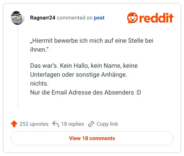 „Hiermit bewerbe ich mich auf eine Stelle bei ihnen." Das war's. Kein Hallo, kein Name, keine Unterlagen oder sonstige Anhänge. nichts. Nur die Email Adresse des Absenders :D