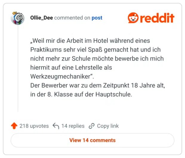„Weil mir die Arbeit im Hotel während eines Praktikums sehr viel Spaß gemacht hat und ich nicht mehr zur Schule möchte bewerbe ich mich hiermit auf eine Lehrstelle als Werkzeugmechaniker". Der Bewerber war zu dem Zeitpunkt 18 Jahre alt, in der 8. Klasse auf der Hauptschule.