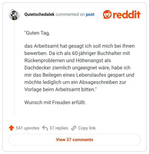 "Guten Tag, das Arbeitsamt hat gesagt ich soll mich bei Ihnen bewerben. Da ich als 60-jähriger Buchhalter mit Rückenproblemen und Höhenangst als Dachdecker ziemlich ungeeignet wäre, habe ich mir das Beilegen eines Lebenslaufes gespart und möchte lediglich um ein Absageschreiben zur Vorlage beim Arbeitsamt bitten." Wunsch mit Freuden erfüllt.