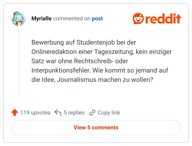 Bewerbung auf Studentenjob bei der Onlineredaktion einer Tageszeitung, kein einziger Satz war ohne Rechtschreib- oder Interpunktionsfehler. Wie kommt so jemand auf die Idee, Journalismus machen zu wollen?