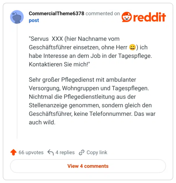 "Servus XXX (hier Nachname vom Geschäftsführer einsetzen, ohne Herr ) ich habe Interesse an dem Job in der Tagespflege. Kontaktieren Sie mich!" Sehr großer Pflegedienst mit ambulanter Versorgung, Wohngruppen und Tagespflegen. Nichtmal die Pflegedienstleitung aus der Stellenanzeige genommen, sondern gleich den Geschäftsführer, keine Telefonnummer. Das war auch wild.