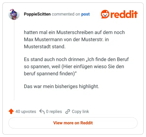 hatten mal ein Musterschreiben auf dem noch Max Mustermann von der Musterstr. in Musterstadt stand. Es stand auch noch drinnen „Ich finde den Beruf so spannen, weil (Hier einfügen wieso Sie den beruf spannend finden)" Das war mein bisheriges highlight.
