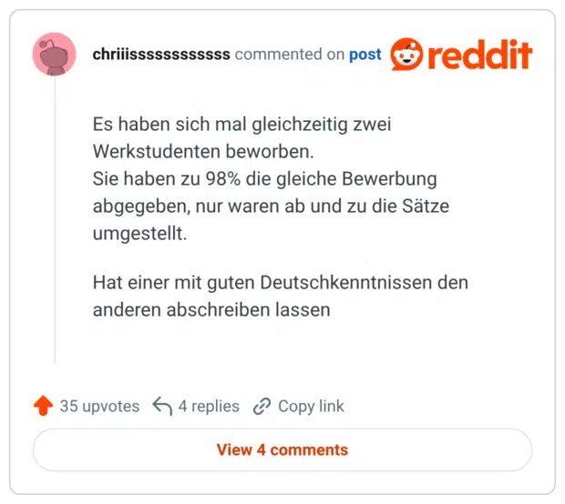 Es haben sich mal gleichzeitig zwei Werkstudenten beworben. Sie haben zu 98% die gleiche Bewerbung abgegeben, nur waren ab und zu die Sätze umgestellt. Hat einer mit guten Deutschkenntnissen den anderen abschreiben lassen