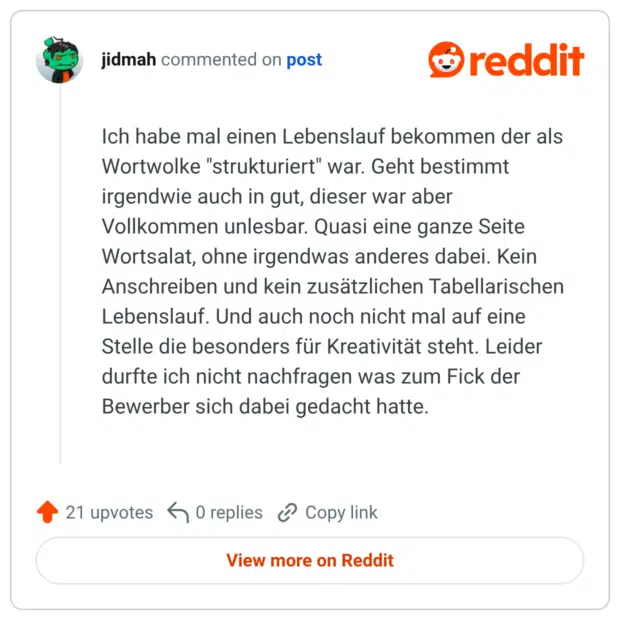 Ich habe mal einen Lebenslauf bekommen der als Wortwolke "strukturiert" war. Geht bestimmt irgendwie auch in gut, dieser war aber Vollkommen unlesbar. Quasi eine ganze Seite Wortsalat, ohne irgendwas anderes dabei. Kein Anschreiben und kein zusätzlichen Tabellarischen Lebenslauf. Und auch noch nicht mal auf eine Stelle die besonders für Kreativität steht. Leider durfte ich nicht nachfragen was zum Fick der Bewerber sich dabei gedacht hatte.