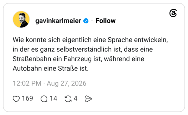 Wie konnte sich eigentlich eine Sprache entwickeln, in der es ganz selbstverständlich ist, dass eine Straßenbahn ein Fahrzeug ist, während eine Autobahn eine Straße ist.