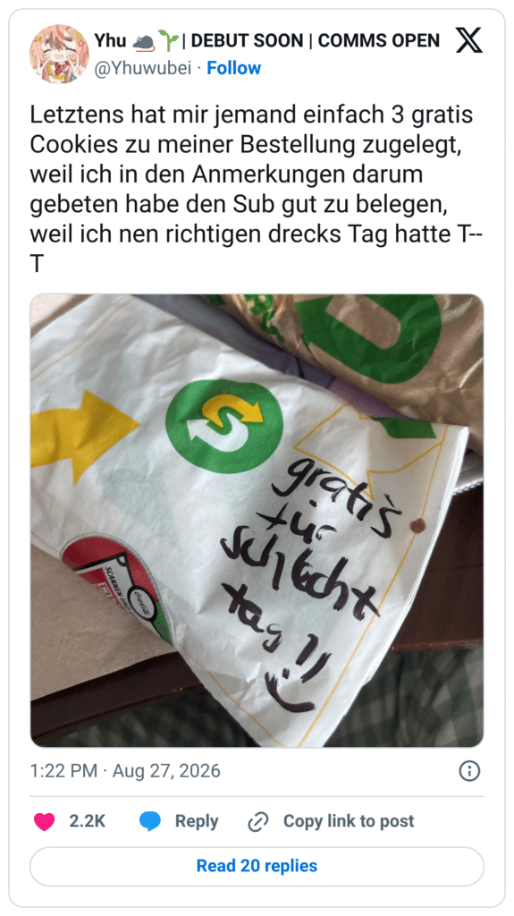 Letztens hat mir jemand einfach 3 gratis Cookies zu meiner Bestellung zugelegt, weil ich in den Anmerkungen darum gebeten habe den Sub gut zu belegen, weil ich nen richtigen drecks Tag hatte