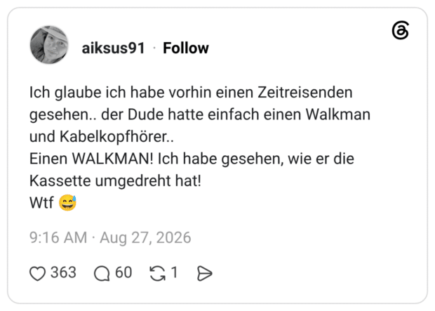 Ich glaube ich habe vorhin einen Zeitreisenden gesehen.. der Dude hatte einfach einen Walkman und Kabelkopfhörer.. Einen WALKMAN! Ich habe gesehen, wie er die Kassette umgedreht hat! Wtf