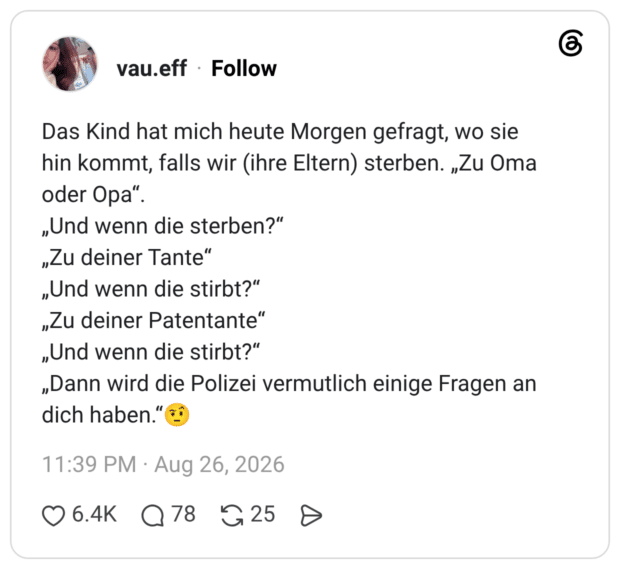 Das Kind hat mich heute Morgen gefragt, wo sie hin kommt, falls wir (ihre Eltern) sterben. „Zu Oma oder Opa" „Und wenn die sterben?" „Zu deiner Tante" „Und wenn die stirbt?" „Zu deiner Patentante" „Und wenn die stirbt?" „Dann wird die Polizei vermutlich einige Fragen an dich haben."