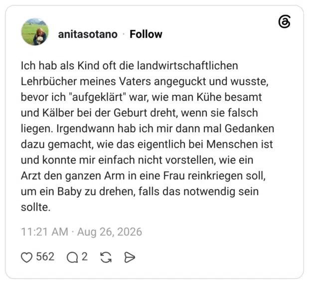 Ich hab als Kind oft die landwirtschaftlichen Lehrbücher meines Vaters angeguckt und wusste, bevor ich "aufgeklärt" war, wie man Kühe besamt und Kälber bei der Geburt dreht, wenn sie falsch liegen. Irgendwann hab ich mir dann mal Gedanken dazu gemacht, wie das eigentlich bei Menschen ist und konnte mir einfach nicht vorstellen, wie ein Arzt den ganzen Arm in eine Frau reinkriegen soll, um ein Baby zu drehen, falls das notwendig sein sollte.
