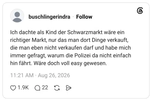 Ich dachte als Kind der Schwarzmarkt wäre ein richtiger Markt, nur das man dort Dinge verkauft, die man eben nicht verkaufen darf und habe mich immer gefragt, warum die Polizei da nicht einfach hin fährt. Wäre doch voll easy gewesen.