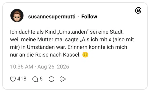 Ich dachte als Kind „Umständen" sei eine Stadt, weil meine Mutter mal sagte „Als ich mit x (also mit mir) in Umständen war. Erinnern konnte ich mich nur an die Reise nach Kassel.