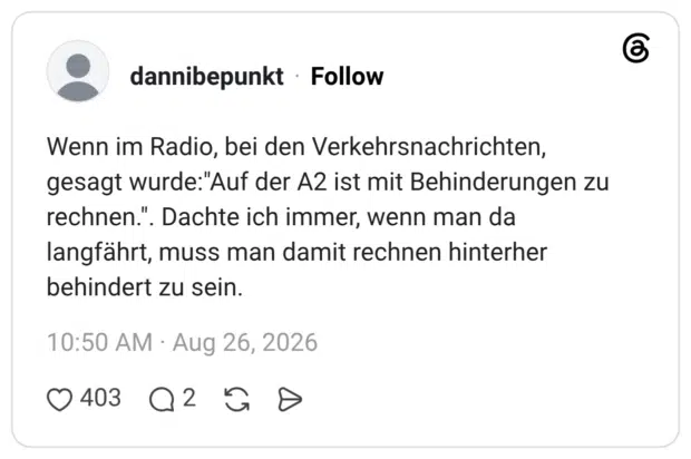 Wenn im Radio, bei den Verkehrsnachrichten, gesagt wurde:"Auf der A2 ist mit Behinderungen zu rechnen.". Dachte ich immer, wenn man da langfährt, muss man damit rechnen hinterher behindert zu sein.
