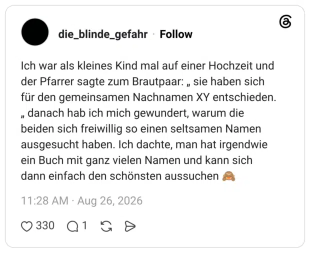 Ich war als kleines Kind mal auf einer Hochzeit und der Pfarrer sagte zum Brautpaar: „ sie haben sich für den gemeinsamen Nachnamen XY entschieden. " " danach hab ich mich gewundert, warum die beiden sich freiwillig so einen seltsamen Namen ausgesucht haben. Ich dachte, man hat irgendwie ein Buch mit ganz vielen Namen und kann sich dann einfach den schönsten aussuchen