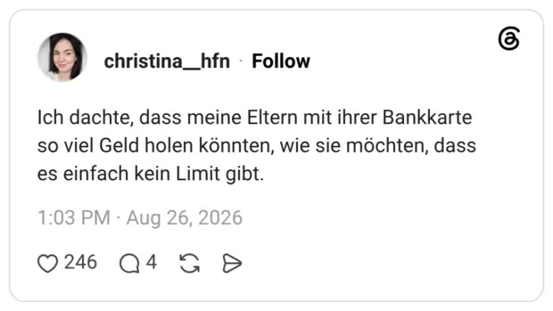 Ich dachte, dass meine Eltern mit ihrer Bankkarte so viel Geld holen könnten, wie sie möchten, dass es einfach kein Limit gibt.