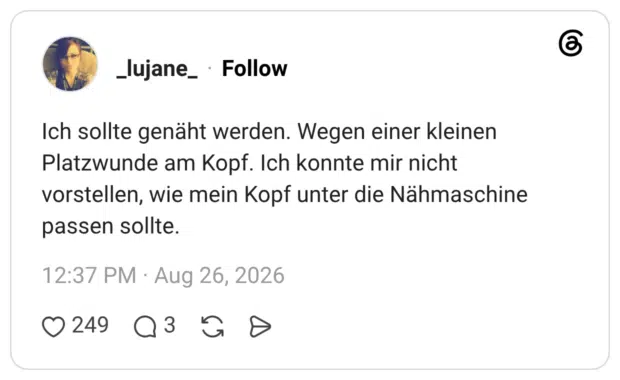 Ich sollte genäht werden. Wegen einer kleinen Platzwunde am Kopf. Ich konnte mir nicht vorstellen, wie mein Kopf unter die Nähmaschine passen sollte.