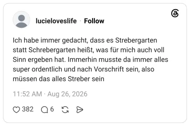 Ich habe immer gedacht, dass es Strebergarten statt Schrebergarten heißt, was für mich auch voll Sinn ergeben hat. Immerhin musste da immer alles super ordentlich und nach Vorschrift sein, also müssen das alles Streber sein