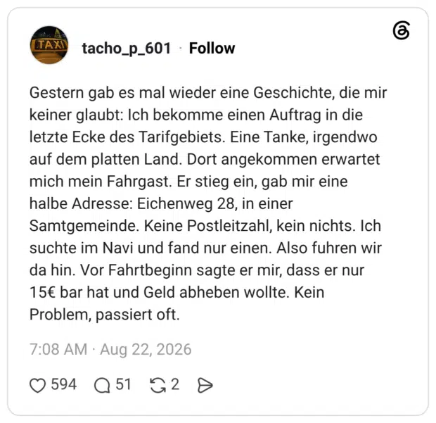 Gestern gab es mal wieder eine Geschichte, die mir keiner glaubt: Ich bekomme einen Auftrag in die letzte Ecke des Tarifgebiets. Eine Tanke, irgendwo auf dem platten Land. Dort angekommen erwartet mich mein Fahrgast. Er stieg ein, gab mir eine halbe Adresse: Eichenweg 28, in einer Samtgemeinde. Keine Postleitzahl, kein nichts. Ich suchte im Navi und fand nur einen. Also fuhren wir da hin. Vor Fahrtbeginn sagte er mir, dass er nur 15€ bar hat und Geld abheben wollte. Kein Problem, passiert oft.