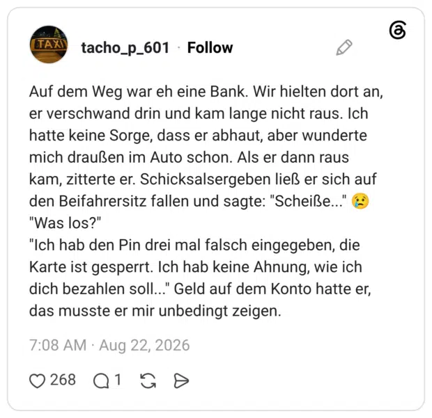 Auf dem Weg war eh eine Bank. Wir hielten dort an, er verschwand drin und kam lange nicht raus. Ich hatte keine Sorge, dass er abhaut, aber wunderte mich draußen im Auto schon. Als er dann raus kam, zitterte er. Schicksalsergeben ließ er sich auf den Beifahrersitz fallen und sagte: "Scheiße..." "Was los?" "Ich hab den Pin drei mal falsch eingegeben, die Karte ist gesperrt. Ich hab keine Ahnung, wie ich dich bezahlen soll..." Geld auf dem Konto hatte er, das musste er mir unbedingt zeigen.