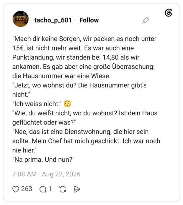 "Mach dir keine Sorgen, wir packen es noch unter 15€, ist nicht mehr weit. Es war auch eine Punktlandung, wir standen bei 14,80 als wir ankamen. Es gab aber eine große Überraschung: die Hausnummer war eine Wiese. "Jetzt, wo wohnst du? Die Hausnummer gibt's nicht." "Ich weiss nicht." "Wie, du weißt nicht, wo du wohnst? Ist dein Haus geflüchtet oder was?" "Nee, das ist eine Dienstwohnung, die hier sein sollte. Mein Chef hat mich geschickt. Ich war noch nie hier." "Na prima. Und nun?"