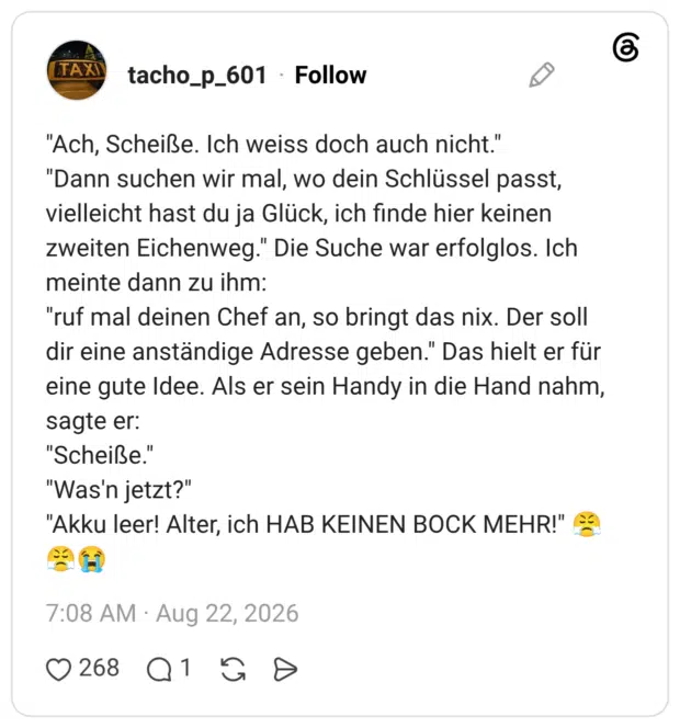 "Ach, Scheiße. Ich weiss doch auch nicht." "Dann suchen wir mal, wo dein Schlüssel passt, vielleicht hast du ja Glück, ich finde hier keinen zweiten Eichenweg." Die Suche war erfolglos. Ich meinte dann zu ihm: "ruf mal deinen Chef an, so bringt das nix. Der soll dir eine anständige Adresse geben." Das hielt er für eine gute Idee. Als er sein Handy in die Hand nahm, sagte er: "Scheiße." "Was'n jetzt?" "Akku leer! Alter, ich HAB KEINEN BOCK MEHR!"