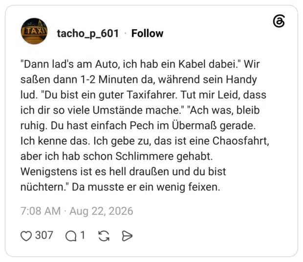 "Dann lad's am Auto, ich hab ein Kabel dabei." Wir saßen dann 1-2 Minuten da, während sein Handy lud. "Du bist ein guter Taxifahrer. Tut mir Leid, dass ich dir so viele Umstände mache." "Ach was, bleib ruhig. Du hast einfach Pech im Übermaß gerade. Ich kenne das. Ich gebe zu, das ist eine Chaosfahrt, aber ich hab schon Schlimmere gehabt. Wenigstens ist es hell draußen und du bist nüchtern." Da musste er ein wenig feixen.