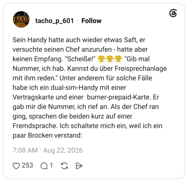 Sein Handy hatte auch wieder etwas Saft, er versuchte seinen Chef anzurufen - hatte aber keinen Empfang. "Scheiße!" "Gib mal Nummer, ich hab. Kannst du über Freisprechanlage mit ihm reden." Unter anderem für solche Fälle habe ich ein dual-sim-Handy mit einer Vertragskarte und einer burner-prepaid-Karte. Er gab mir die Nummer, ich rief an. Als der Chef ran ging, sprachen die beiden kurz auf einer Fremdsprache. Ich schaltete mich ein, weil ich ein paar Brocken verstand: