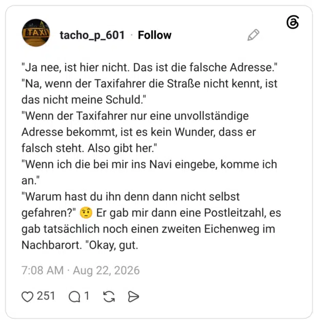"Ja nee, ist hier nicht. Das ist die falsche Adresse." "Na, wenn der Taxifahrer die Straße nicht kennt, ist das nicht meine Schuld." "Wenn der Taxifahrer nur eine unvollständige Adresse bekommt, ist es kein Wunder, dass er falsch steht. Also gibt her." "Wenn ich die bei mir ins Navi eingebe, komme ich an." "Warum hast du ihn denn dann nicht selbst gefahren?" Er gab mir dann eine Postleitzahl, es gab tatsächlich noch einen zweiten Eichenweg im Nachbarort. "Okay, gut.