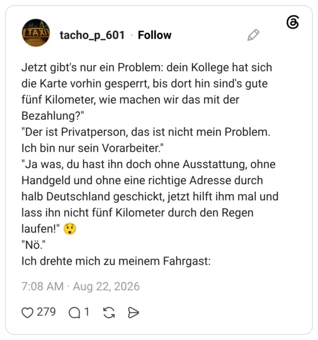 Jetzt gibt's nur ein Problem: dein Kollege hat sich die Karte vorhin gesperrt, bis dort hin sind's gute fünf Kilometer, wie machen wir das mit der Bezahlung?" "Der ist Privatperson, das ist nicht mein Problem. Ich bin nur sein Vorarbeiter." "Ja was, du hast ihn doch ohne Ausstattung, ohne Handgeld und ohne eine richtige Adresse durch halb Deutschland geschickt, jetzt hilft ihm mal und lass ihn nicht fünf Kilometer durch den Regen laufen!" "Nö." Ich drehte mich zu meinem Fahrgast: