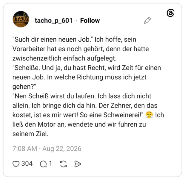 "Such dir einen neuen Job." Ich hoffe, sein Vorarbeiter hat es noch gehört, denn der hatte zwischenzeitlich einfach aufgelegt. "Scheiße. Und ja, du hast Recht, wird Zeit für einen neuen Job. In welche Richtung muss ich jetzt gehen?" "Nen Scheiß wirst du laufen. Ich lass dich nicht allein. Ich bringe dich da hin. Der Zehner, den das kostet, ist es mir wert! So eine Schweinerei!" Ich ließ den Motor an, wendete und wir fuhren zu seinem Ziel.