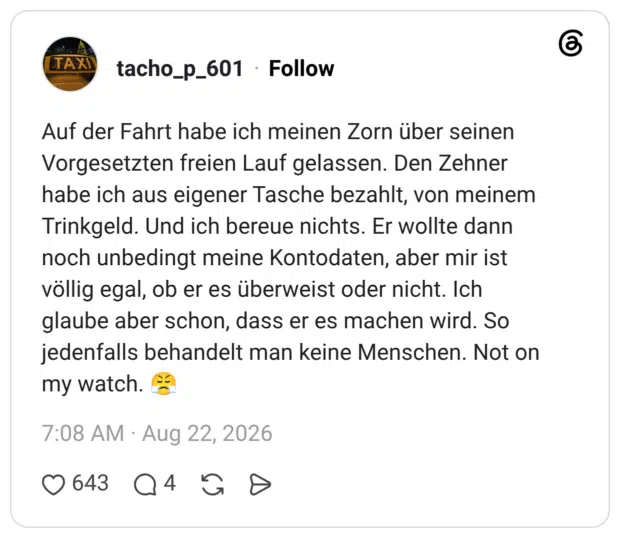 Auf der Fahrt habe ich meinen Zorn über seinen Vorgesetzten freien Lauf gelassen. Den Zehner habe ich aus eigener Tasche bezahlt, von meinem Trinkgeld. Und ich bereue nichts. Er wollte dann noch unbedingt meine Kontodaten, aber mir ist völlig egal, ob er es überweist oder nicht. Ich glaube aber schon, dass er es machen wird. So jedenfalls behandelt man keine Menschen. Not on my watch.