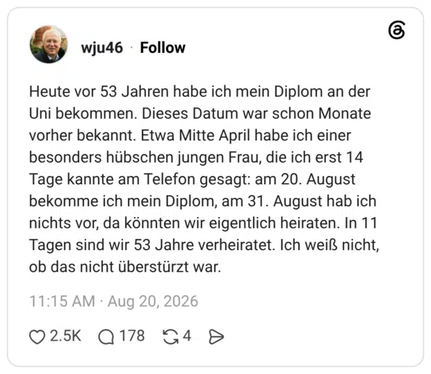 Heute vor 53 Jahren habe ich mein Diplom an der Uni bekommen. Dieses Datum war schon Monate vorher bekannt. Etwa Mitte April habe ich einer besonders hübschen jungen Frau, die ich erst 14 Tage kannte am Telefon gesagt: am 20. August bekomme ich mein Diplom, am 31. August hab ich nichts vor, da könnten wir eigentlich heiraten. In 11 Tagen sind wir 53 Jahre verheiratet. Ich weiß nicht, ob das nicht überstürzt war.