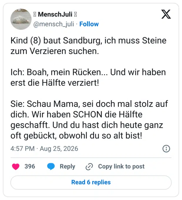 Kind (8) baut Sandburg, ich muss Steine zum Verzieren suchen. Ich: Boah, mein Rücken... Und wir haben erst die Hälfte verziert! Sie: Schau Mama, sei doch mal stolz auf dich. Wir haben SCHON die Hälfte geschafft. Und du hast dich heute ganz oft gebückt, obwohl du so alt bist!
