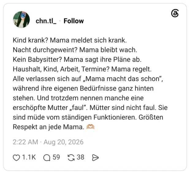 Kind krank? Mama meldet sich krank. Nacht durchgeweint? Mama bleibt wach. Kein Babysitter? Mama sagt ihre Pläne ab. Haushalt, Kind, Arbeit, Termine? Mama regelt. Alle verlassen sich auf „Mama macht das schon", während ihre eigenen Bedürfnisse ganz hinten stehen. Und trotzdem nennen manche eine erschöpfte Mutter „faul". Mütter sind nicht faul. Sie sind müde vom ständigen Funktionieren. Größten Respekt an jede Mama.