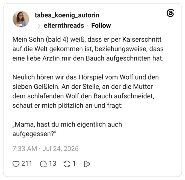 Mein Sohn (bald 4) weiß, dass er per Kaiserschnitt auf die Welt gekommen ist, beziehungsweise, dass eine liebe Ärztin mir den Bauch aufgeschnitten hat. Neulich hören wir das Hörspiel vom Wolf und den sieben Geißlein. An der Stelle, an der die Mutter dem schlafenden Wolf den Bauch aufschneidet, schaut er mich plötzlich an und fragt: „Mama, hast du mich eigentlich auch aufgegessen?"