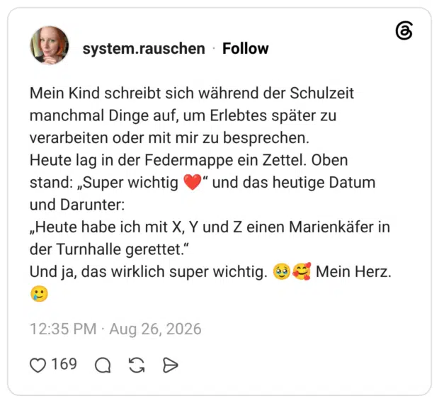 Mein Kind schreibt sich während der Schulzeit manchmal Dinge auf, um Erlebtes später zu verarbeiten oder mit mir zu besprechen. Heute lag in der Federmappe ein Zettel. Oben stand: „Super wichtig und Darunter: „Heute habe ich mit X, Y und Z einen Marienkäfer in der Turnhalle gerettet." Und ja, das wirklich super wichtig. dà & Mein Herz.