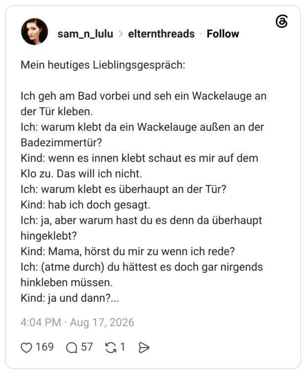 Mein heutiges Lieblingsgespräch: Ich geh am Bad vorbei und seh ein Wackelauge an der Tür kleben. Ich: warum klebt da ein Wackelauge außen an der Badezimmertür? Kind: wenn es innen klebt schaut es mir auf dem Klo zu. Das will ich nicht. Ich: warum klebt es überhaupt an der Tür? Kind: hab ich doch gesagt. Ich: ja, aber warum hast du es denn da überhaupt hingeklebt? Kind: Mama, hörst du mir zu wenn ich rede? Ich: (atme durch) du hättest es doch gar nirgends hinkleben müssen. Kind: ja und dann?..