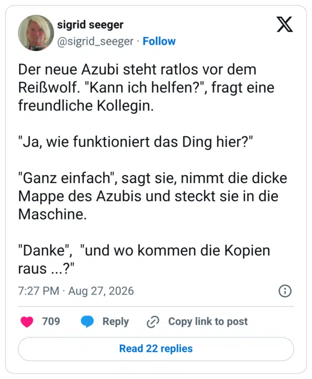 Der neue Azubi steht ratlos vor dem Reißwolf. "Kann ich helfen?", fragt eine freundliche Kollegin. "Ja, wie funktioniert das Ding hier?" "Ganz einfach", sagt sie, nimmt die dicke Mappe des Azubis und steckt sie in die Maschine. "Danke", "und wo kommen die Kopien raus ...?"