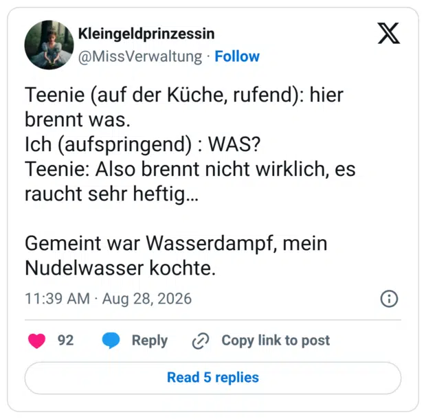 Teenie (auf der Küche, rufend): hier brennt was. Ich (aufspringend) : WAS? Teenie: Also brennt nicht wirklich, es raucht sehr heftig… Gemeint war Wasserdampf, mein Nudelwasser kochte.