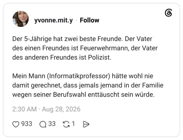 Der 5-Jährige hat zwei beste Freunde. Der Vater des einen Freundes ist Feuerwehrmann, der Vater des anderen Freundes ist Polizist. Mein Mann (Informatikprofessor) hätte wohl nie damit gerechnet, dass jemals jemand in der Familie wegen seiner Berufswahl enttäuscht sein würde.