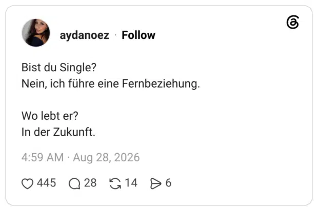 Bist du Single? Nein, ich führe eine Fernbeziehung. Wo lebt er? In der Zukunft.