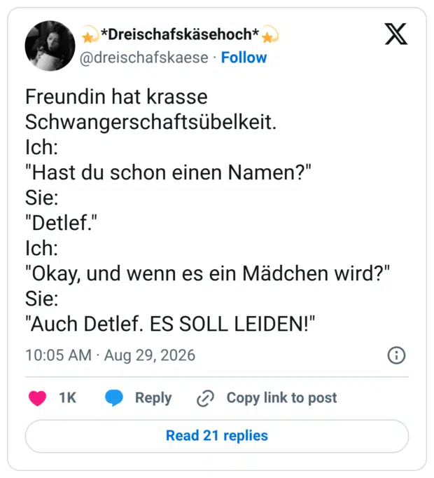 Freundin hat krasse Schwangerschaftsübelkeit. Ich: "Hast du schon einen Namen?" Sie: "Detlef." Ich: "Okay, und wenn es ein Mädchen wird?" Sie: "Auch Detlef. ES SOLL LEIDEN!"