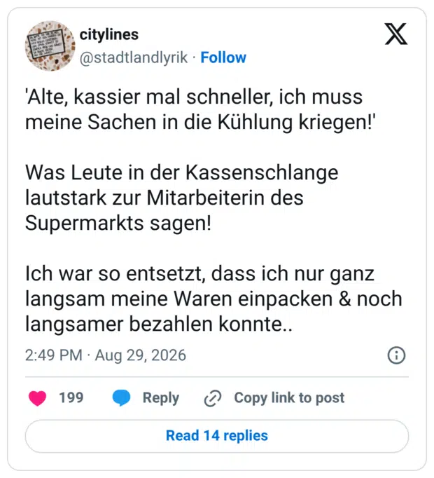 'Alte, kassier mal schneller, ich muss meine Sachen in die Kühlung kriegen!' Was Leute in der Kassenschlange lautstark zur Mitarbeiterin des Supermarkts sagen! Ich war so entsetzt, dass ich nur ganz langsam meine Waren einpacken & noch langsamer bezahlen konnte..
