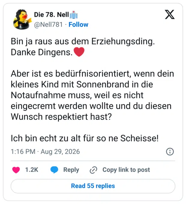 Bin ja raus aus dem Erziehungsding. Danke Dingens. Aber ist es bedürfnisorientiert, wenn dein kleines Kind mit Sonnenbrand in die Notaufnahme muss, weil es nicht eingecremt werden wollte und du diesen Wunsch respektiert hast? Ich bin echt zu alt für so ne Scheisse!