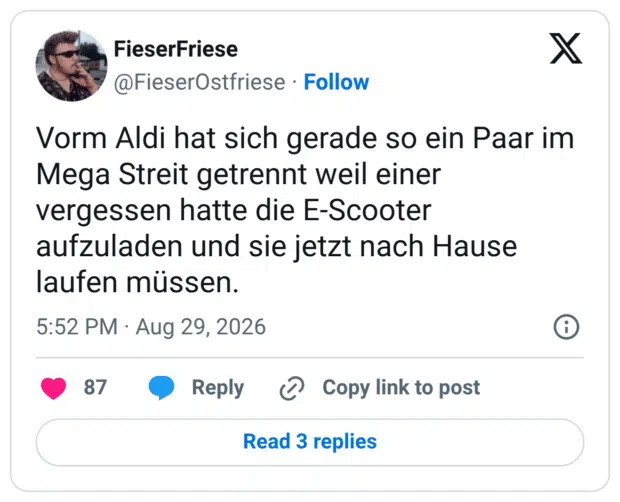 Vorm Aldi hat sich gerade so ein Paar im Mega Streit getrennt weil einer vergessen hatte die E-Scooter aufzuladen und sie jetzt nach Hause laufen müssen.