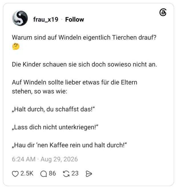 Warum sind auf Windeln eigentlich Tierchen drauf? Die Kinder schauen sie sich doch sowieso nicht an. Auf Windeln sollte lieber etwas für die Eltern stehen, so was wie: „Halt durch, du schaffst das!" „Lass dich nicht unterkriegen!" „Hau dir 'nen Kaffee rein und halt durch!"