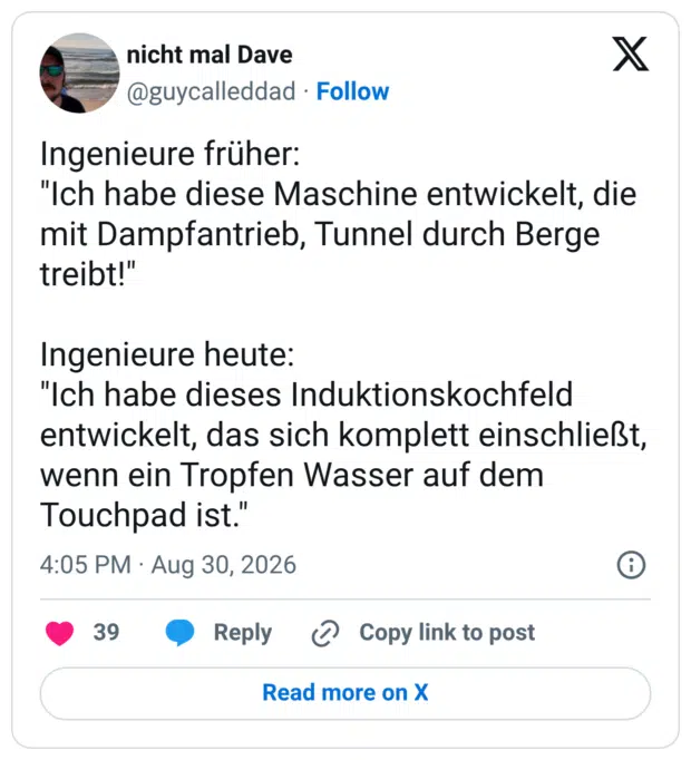Ingenieure früher: "Ich habe diese Maschine entwickelt, die mit Dampfantrieb, Tunnel durch Berge treibt!" Ingenieure heute: "Ich habe dieses Induktionskochfeld entwickelt, das sich komplett einschließt, wenn ein Tropfen Wasser auf dem Touchpad ist."