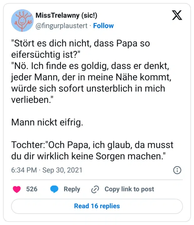 "Stört es dich nicht, dass Papa so eifersüchtig ist?" "Nö. Ich finde es goldig, dass er denkt, jeder Mann, der in meine Nähe kommt, würde sich sofort unsterblich in mich verlieben." Mann nickt eifrig. Tochter:"Och Papa, ich glaub, da musst du dir wirklich keine Sorgen machen.