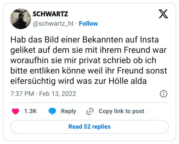 Hab das Bild einer Bekannten auf Insta geliket auf dem sie mit ihrem Freund war woraufhin sie mir privat schrieb ob ich bitte entliken könne weil ihr Freund sonst eifersüchtig wird was zur Hölle alda