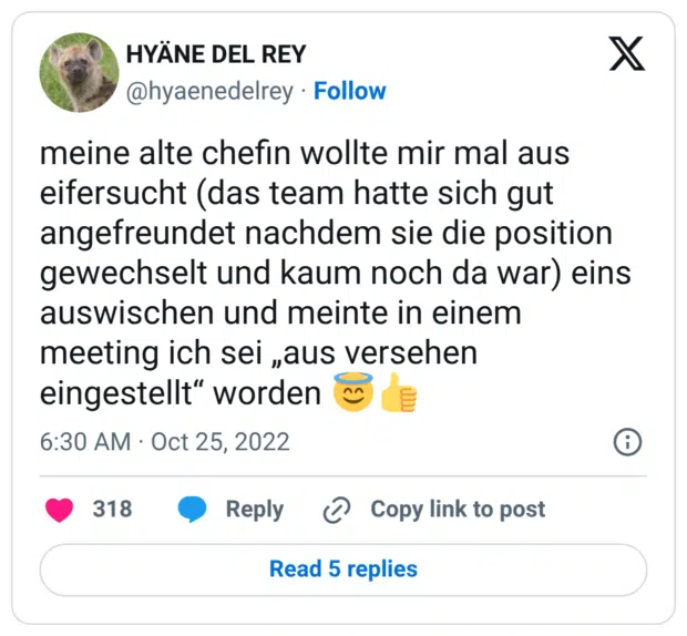 meine alte chefin wollte mir mal aus eifersucht (das team hatte sich gut angefreundet nachdem sie die position gewechselt und kaum noch da war) eins auswischen und meinte in einem meeting ich sei „aus versehen eingestellt“ worden 😇👍