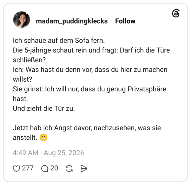 Ich schaue auf dem Sofa fern. Die 5-jährige schaut rein und fragt: Darf ich die Türe schließen? Ich: Was hast du denn vor, dass du hier zu machen willst? Sie grinst: Ich will nur, dass du genug Privatsphäre hast. Und zieht die Tür zu. Jetzt hab ich Angst davor, nachzusehen, was sie anstellt.